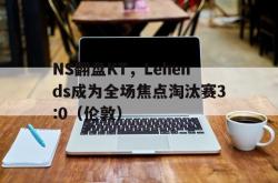 开云APP-NS翻盘KT，Lehends成为全场焦点淘汰赛3:0（伦敦）